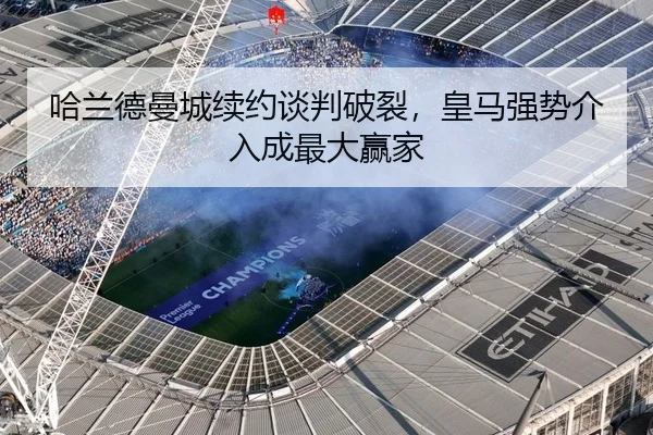 哈兰德曼城续约谈判破裂，皇马强势介入成最大赢家